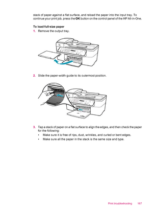 Page 169stack of paper against a flat surface, and reload the paper into the input tray. To
continue your print job, press the OK button on the control panel of the HP All-in-One.
To load full-size paper
1.Remove the output tray.
2.Slide the paper-width guide to its outermost position.
3.Tap a stack of paper on a flat surface to align the edges, and then check the paper
for the following:
• Make sure it is free of rips, dust, wrinkles, and curled or bent edges.
• Make sure all the paper in the stack is the same...