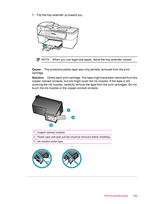 Page 1717.Flip the tray extender up toward you.
NOTE:When you use legal-size paper, leave the tray extender closed.
Cause:The protective plastic tape was only partially removed from the print
cartridge.
Solution:Check each print cartridge. The tape might have been removed from the
copper-colored contacts, but still might cover the ink nozzles. If the tape is still
covering the ink nozzles, carefully remove the tape from the print cartridges. Do not
touch the ink nozzles or the copper-colored contacts....