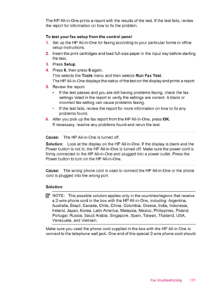 Page 173The HP All-in-One prints a report with the results of the test. If the test fails, review
the report for information on how to fix the problem.
To test your fax setup from the control panel
1.Set up the HP All-in-One for faxing according to your particular home or office
setup instructions.
2.Insert the print cartridges and load full-size paper in the input tray before starting
the test.
3.Press Setup.
4.Press 6, then press 6 again.
This selects the Tools menu and then selects Run Fax Test.
The HP...