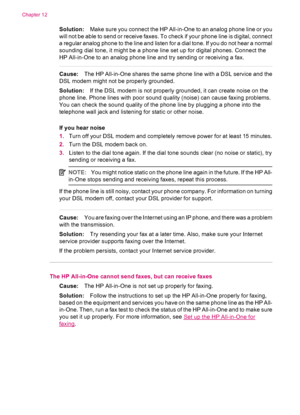 Page 178Solution:Make sure you connect the HP All-in-One to an analog phone line or you
will not be able to send or receive faxes. To check if your phone line is digital, connect
a regular analog phone to the line and listen for a dial tone. If you do not hear a normal
sounding dial tone, it might be a phone line set up for digital phones. Connect the
HP All-in-One to an analog phone line and try sending or receiving a fax.
Cause:The HP All-in-One shares the same phone line with a DSL service and the
DSL modem...