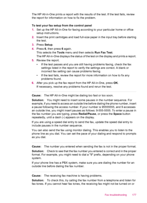 Page 179The HP All-in-One prints a report with the results of the test. If the test fails, review
the report for information on how to fix the problem.
To test your fax setup from the control panel
1.Set up the HP All-in-One for faxing according to your particular home or office
setup instructions.
2.Insert the print cartridges and load full-size paper in the input tray before starting
the test.
3.Press Setup.
4.Press 6, then press 6 again.
This selects the Tools menu and then selects Run Fax Test.
The HP...