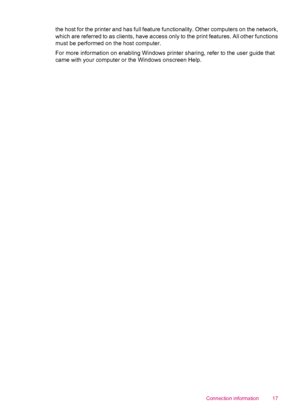 Page 19the host for the printer and has full feature functionality. Other computers on the network,
which are referred to as clients, have access only to the print features. All other functions
must be performed on the host computer.
For more information on enabling Windows printer sharing, refer to the user guide that
came with your computer or the Windows onscreen Help.
Connection information 17
 