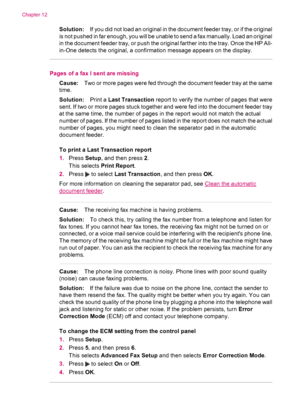 Page 182Solution:If you did not load an original in the document feeder tray, or if the original
is not pushed in far enough, you will be unable to send a fax manually. Load an original
in the document feeder tray, or push the original farther into the tray. Once the HP All-
in-One detects the original, a confirmation message appears on the display.
Pages of a fax I sent are missing
Cause:Two or more pages were fed through the document feeder tray at the same
time.
Solution:Print a Last Transaction report to...