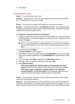 Page 1873.Close the lid.
Fax transmission is slow
Cause:You are sending a fax in color.
Solution:Sending a fax in color can take longer than sending a black-and-white
fax. Try sending the fax in black and white.
Cause:The document contains a lot of graphics or has very fine detail.
Solution:For faster transmission, use Standard resolution. This setting provides
the fastest possible transmission with the lowest quality of fax. The default resolution
is Fine, which can take longer to send.
To change the resolution...