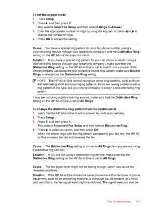 Page 193To set the answer mode
1.Press Setup.
2.Press 4, and then press 2.
This selects Basic Fax Setup and then selects Rings to Answer.
3.Enter the appropriate number of rings by using the keypad, or press 
 or  to
change the number of rings.
4.Press OK to accept the setting.
Cause:You have a special ring pattern for your fax phone number (using a
distinctive ring service through your telephone company), and the Distinctive Ring
setting on the HP All-in-One does not match.
Solution:If you have a special ring...