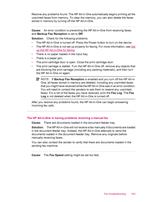 Page 195Resolve any problems found. The HP All-in-One automatically begins printing all the
unprinted faxes from memory. To clear the memory, you can also delete the faxes
stored in memory by turning off the HP All-in-One.
Cause:An error condition is preventing the HP All-in-One from receiving faxes
and Backup Fax Reception is set to Off.
Solution:Check for the following problems:
•The HP All-in-One is turned off. Press the Power button to turn on the device.
•The HP All-in-One is not set up properly for faxing....