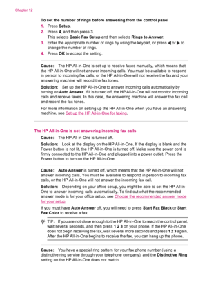 Page 198To set the number of rings before answering from the control panel
1.Press Setup.
2.Press 4, and then press 3.
This selects Basic Fax Setup and then selects Rings to Answer.
3.Enter the appropriate number of rings by using the keypad, or press 
 or  to
change the number of rings.
4.Press OK to accept the setting.
Cause:The HP All-in-One is set up to receive faxes manually, which means that
the HP All-in-One will not answer incoming calls. You must be available to respond
in person to incoming fax calls,...