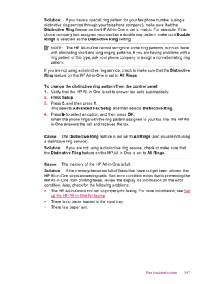 Page 199Solution:If you have a special ring pattern for your fax phone number (using a
distinctive ring service through your telephone company), make sure that the
Distinctive Ring feature on the HP All-in-One is set to match. For example, if the
phone company has assigned your number a double ring pattern, make sure Double
Rings is selected as the Distinctive Ring setting.
NOTE:The HP All-in-One cannot recognize some ring patterns, such as those
with alternating short and long ringing patterns. If you are...