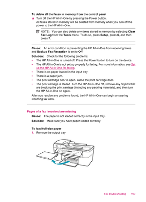 Page 201To delete all the faxes in memory from the control panel
▲Turn off the HP All-in-One by pressing the Power button.
All faxes stored in memory will be deleted from memory when you turn off the
power to the HP All-in-One.
NOTE:You can also delete any faxes stored in memory by selecting Clear
Fax Log from the Tools menu. To do so, press Setup, press 6, and then
press 7.
Cause:An error condition is preventing the HP All-in-One from receiving faxes
and Backup Fax Reception is set to Off.
Solution:Check for...