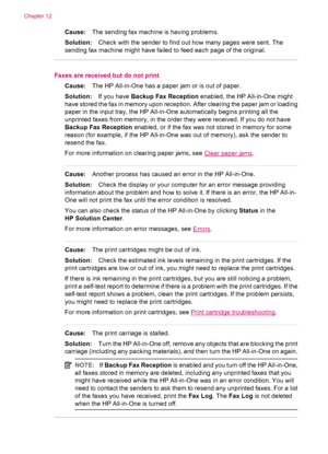 Page 204Cause:The sending fax machine is having problems.
Solution:Check with the sender to find out how many pages were sent. The
sending fax machine might have failed to feed each page of the original.
Faxes are received but do not print
Cause:The HP All-in-One has a paper jam or is out of paper.
Solution:If you have Backup Fax Reception enabled, the HP All-in-One might
have stored the fax in memory upon reception. After clearing the paper jam or loading
paper in the input tray, the HP All-in-One automatically...