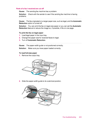 Page 205Parts of a fax I received are cut off
Cause:The sending fax machine has a problem.
Solution:Check with the sender to see if the sending fax machine is having
problems.
Cause:The fax originated on a larger paper size, such as legal, and the Automatic
Reduction option is turned off.
Solution:You can print the fax on legal-size paper or you can set the Automatic
Reduction feature to reduce the image so, if possible, it fits on one page.
To print the fax on legal paper
1.Load legal paper in the input tray....