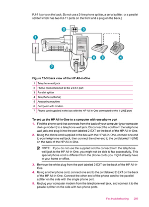 Page 211RJ-11 ports on the back. Do not use a 2-line phone splitter, a serial splitter, or a parallel
splitter which has two RJ-11 ports on the front and a plug on the back.)
Figure 12-3 Back view of the HP All-in-One
1Telephone wall jack
2Phone cord connected to the 2-EXT port
3Parallel splitter
4Telephone (optional)
5Answering machine
6Computer with modem
7Phone cord supplied in the box with the HP All-in-One connected to the 1-LINE port
To set up the HP All-in-One to a computer with one phone port
1.Find the...