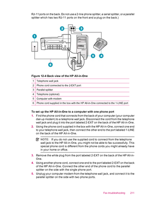 Page 213RJ-11 ports on the back. Do not use a 2-line phone splitter, a serial splitter, or a parallel
splitter which has two RJ-11 ports on the front and a plug on the back.)
Figure 12-4 Back view of the HP All-in-One
1Telephone wall jack
2Phone cord connected to the 2-EXT port
3Parallel splitter
4Telephone (optional)
5Computer with modem
6Phone cord supplied in the box with the HP All-in-One connected to the 1-LINE port
To set up the HP All-in-One to a computer with one phone port
1.Find the phone cord that...