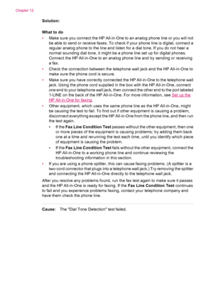 Page 220Solution:
What to do
•Make sure you connect the HP All-in-One to an analog phone line or you will not
be able to send or receive faxes. To check if your phone line is digital, connect a
regular analog phone to the line and listen for a dial tone. If you do not hear a
normal sounding dial tone, it might be a phone line set up for digital phones.
Connect the HP All-in-One to an analog phone line and try sending or receiving
a fax.
•Check the connection between the telephone wall jack and the HP All-in-One...