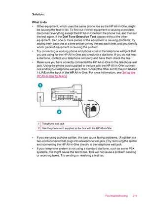 Page 221Solution:
What to do
•Other equipment, which uses the same phone line as the HP All-in-One, might
be causing the test to fail. To find out if other equipment is causing a problem,
disconnect everything except the HP All-in-One from the phone line, and then run
the test again. If the Dial Tone Detection Test passes without the other
equipment, then one or more pieces of the equipment is causing problems; try
adding them back one at a time and rerunning the test each time, until you identify
which piece of...