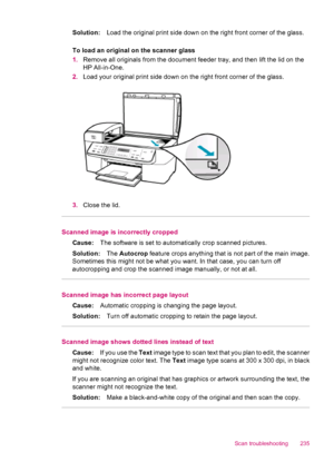 Page 237Solution:Load the original print side down on the right front corner of the glass.
To load an original on the scanner glass
1.Remove all originals from the document feeder tray, and then lift the lid on the
HP All-in-One.
2.Load your original print side down on the right front corner of the glass.
3.Close the lid.
Scanned image is incorrectly cropped
Cause:The software is set to automatically crop scanned pictures.
Solution:The Autocrop feature crops anything that is not part of the main image.
Sometimes...