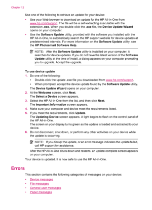 Page 240Use one of the following to retrieve an update for your device:
•Use your Web browser to download an update for the HP All-in-One from
www.hp.com/support. The file will be a self-extracting executable with the
extension .exe. When you double-click the .exe file, the Device Update Wizard
opens on your computer.
•Use the Software Update utility, provided with the software you installed with the
HP All-in-One, to automatically search the HP support website for device updates at
predetermined intervals. For...