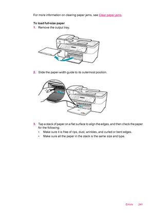 Page 243For more information on clearing paper jams, see Clear paper jams.
To load full-size paper
1.Remove the output tray.
2.Slide the paper-width guide to its outermost position.
3.Tap a stack of paper on a flat surface to align the edges, and then check the paper
for the following:
• Make sure it is free of rips, dust, wrinkles, and curled or bent edges.
• Make sure all the paper in the stack is the same size and type.
Errors 241
 