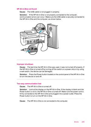 Page 251HP All-in-One not found
Cause:The USB cable is not plugged in properly.
Solution:If the HP All-in-One is not properly connected to the computer,
communication errors can occur. Make sure the USB cable is securely connected to
the HP All-in-One and the computer, as shown below.
Improper shutdown
Cause:The last time the HP All-in-One was used, it was not turned off properly. If
the HP All-in-One is turned off by turning off the switch on a power strip or by using
a wall switch, the device can be damaged....