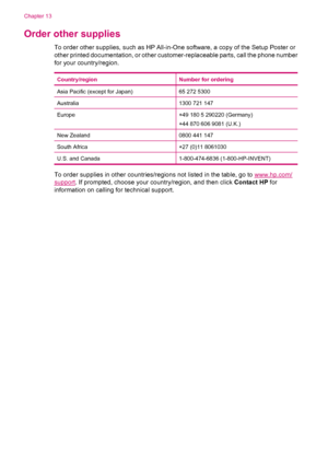 Page 258Order other supplies
To order other supplies, such as HP All-in-One software, a copy of the Setup Poster or
other printed documentation, or other customer-replaceable parts, call the phone number
for your country/region.
Country/regionNumber for ordering
Asia Pacific (except for Japan)65 272 5300
Australia1300 721 147
Europe+49 180 5 290220 (Germany)
+44 870 606 9081 (U.K.)
New Zealand0800 441 147
South Africa+27 (0)11 8061030
U.S. and Canada1-800-474-6836 (1-800-HP-INVENT)
To order supplies in other...