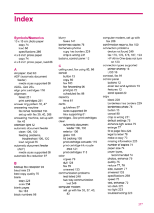 Page 279Index
Symbols/Numerics
10 x 15 cm photo paper
copy 74
load 66
specifications 266
4 x 6 inch photo paper
copy 74
4 x 6 inch photo paper, load 66
A
A4 paper, load 63
ADF (automatic document
feeder)
media sizes supported 58
ADSL. See DSL
align print cartridges 116
alignment
failed 251
print cartridges 251
answer ring pattern 32, 47
answering machine
fax tones recorded 194
set up with fax 39, 40, 206
answering machine, set up with
fax 45
attention light 12
automatic document feeder
clean 106, 130
feeding...