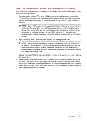 Page 33Case C: Set up the HP All-in-One with a PBX phone system or an ISDN line
If you are using either a PBX phone system or an ISDN converter/terminal adapter, make
sure you do the following:
•If you are using either a PBX or an ISDN converter/terminal adaptor, connect the
HP All-in-One to the port that is designated for fax and phone use. Also, make sure
that the terminal adapter is set to the correct switch type for your country/region, if
possible.
NOTE:Some ISDN systems allow you to configure the ports...