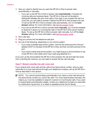 Page 363.Now you need to decide how you want the HP All-in-One to answer calls,
automatically or manually:
• If you set up the HP All-in-One to answer calls automatically, it answers all
incoming calls and receives faxes. The HP All-in-One will not be able to
distinguish between fax and voice calls in this case; if you suspect the call is a
voice call, you will need to answer it before the HP All-in-One answers the call.
To set up the HP All-in-One to answer calls automatically, turn on the Auto
Answer setting....