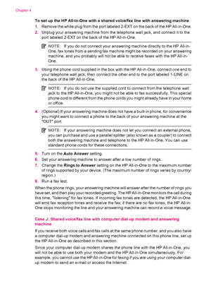 Page 42To set up the HP All-in-One with a shared voice/fax line with answering machine
1.Remove the white plug from the port labeled 2-EXT on the back of the HP All-in-One.
2.Unplug your answering machine from the telephone wall jack, and connect it to the
port labeled 2-EXT on the back of the HP All-in-One.
NOTE:If you do not connect your answering machine directly to the HP All-in-
One, fax tones from a sending fax machine might be recorded on your answering
machine, and you probably will not be able to...