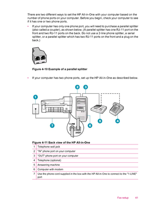 Page 43There are two different ways to set the HP All-in-One with your computer based on the
number of phone ports on your computer. Before you begin, check your computer to see
if it has one or two phone ports.
•If your computer has only one phone port, you will need to purchase a parallel splitter
(also called a coupler), as shown below. (A parallel splitter has one RJ-11 port on the
front and two RJ-11 ports on the back. Do not use a 2-line phone splitter, a serial
splitter, or a parallel splitter which has...