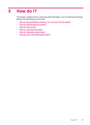 Page 555 How do I?
This section contains links to commonly performed tasks, such as sharing and printing
photos and optimizing your print jobs.
•
How do I print borderless photos on 10 x 15 cm (4 x 6 inch) paper?
•
How do I get the best print quality?
•
How do I test my fax?
•
How do I manually send faxes
•
How do I manually receive faxes?
•
How do I print a fax confirmation report?
How do I? 53
 