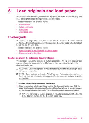 Page 576 Load originals and load paper
You can load many different types and sizes of paper in the HP All-in-One, including letter
or A4 paper, photo paper, transparencies, and envelopes.
This section contains the following topics:
•
Load originals
•
Select print media
•
Load paper
•
Avoid paper jams
Load originals
You can load an original for a copy, fax, or scan job in the automatic document feeder or
on the glass. Originals that are loaded in the automatic document feeder will automatically
be fed into the...