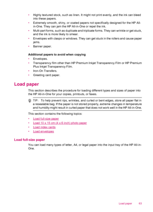 Page 65•Highly textured stock, such as linen. It might not print evenly, and the ink can bleed
into these papers.
•Extremely smooth, shiny, or coated papers not specifically designed for the HP All-
in-One. They can jam the HP All-in-One or repel the ink.
•Multi-part forms, such as duplicate and triplicate forms. They can wrinkle or get stuck,
and the ink is more likely to smear.
•Envelopes with clasps or windows. They can get stuck in the rollers and cause paper
jams.
•Banner paper.
Additional papers to avoid...