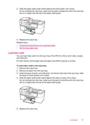 Page 694.Slide the paper-width guide inward against the photo paper until it stops.
Do not overload the input tray; make sure the stack of paper fits within the input tray
and is no higher than the top of the paper-width guide.
5.Replace the output tray.
Related topics
•
Understand specifications for supported media
•
Set the copy paper type
Load index cards
You can load index cards into the input tray of the HP All-in-One to print notes, recipes,
and other text.
For best results, set the paper type and paper...