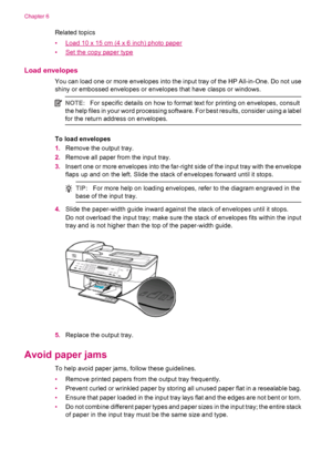 Page 70Related topics
•
Load 10 x 15 cm (4 x 6 inch) photo paper
•
Set the copy paper type
Load envelopes
You can load one or more envelopes into the input tray of the HP All-in-One. Do not use
shiny or embossed envelopes or envelopes that have clasps or windows.
NOTE:For specific details on how to format text for printing on envelopes, consult
the help files in your word processing software. For best results, consider using a label
for the return address on envelopes.
To load envelopes
1.Remove the output...