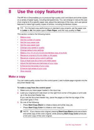 Page 758 Use the copy features
The HP All-in-One enables you to produce high-quality color and black-and-white copies
on a variety of paper types, including transparencies. You can enlarge or reduce the size
of an original to fit a specific paper size, adjust the darkness of the copy, and use special
features to make high-quality copies of photos, including borderless copies.
TIP:For the best copy performance on standard copy projects, set the paper size
to Letter or A4, the paper type to Plain Paper, and the...