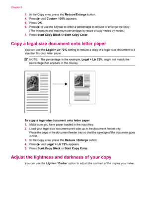 Page 803.In the Copy area, press the Reduce/Enlarge button.
4.Press 
 until Custom 100% appears.
5.Press OK.
6.Press 
 or use the keypad to enter a percentage to reduce or enlarge the copy.
(The minimum and maximum percentage to resize a copy varies by model.)
7.Press Start Copy Black or Start Copy Color.
Copy a legal-size document onto letter paper
You can use the Legal > Ltr 72% setting to reduce a copy of a legal-size document to a
size that fits onto letter paper.
NOTE:The percentage in the example, Legal >...