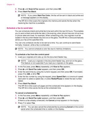 Page 905.Press  until Scan & Fax appears, and then press OK.
6.Press Start Fax Black.
NOTE:If you press Start Fax Color, the fax will be sent in black and white and
a message appears on the display.
The HP All-in-One scans the originals into memory and sends the fax when the
receiving fax machine is available.
Schedule a fax to send later
You can schedule a black-and-white fax to be sent within the next 24 hours. This enables
you to send a black-and-white fax late in the evening, when phone lines are not as...