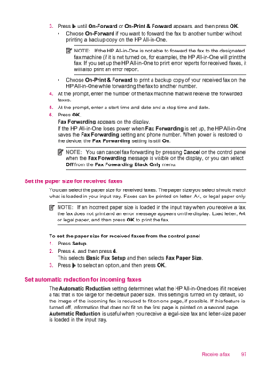 Page 993.Press  until On-Forward or On-Print & Forward appears, and then press OK.
• Choose On-Forward if you want to forward the fax to another number without
printing a backup copy on the HP All-in-One.
NOTE:If the HP All-in-One is not able to forward the fax to the designated
fax machine (if it is not turned on, for example), the HP All-in-One will print the
fax. If you set up the HP All-in-One to print error reports for received faxes, it
will also print an error report.
• Choose On-Print & Forward to print...