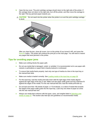 Page 1095.Open the top cover. The print cartridge carriage should return to the right side of the printer. If
the carriage does not return to the right side, turn off the printer, and then move the carriage to
the right. Pull any jammed paper towards you.
CAUTION:Do not reach into the printer when the printer is on and the print cartridge carriage
is stuck.
After you clear the jam, close all covers, turn on the printer (if you turned it off), and press the
Resume button. The printer will continue the print job...