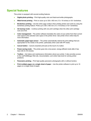 Page 12Special features
This printer is equipped with several exciting features.
●Digital photo printing – Print high-quality color and black-and-white photographs.
●Wide-format printing – Print on sizes up to 330 x 483 mm (13 x 19 inches) or A3+ borderless.
●Borderless printing – Use the entire page surface when printing photos and cards by using the
borderless printing feature. Prints up to 330 x 483 mm (13 x 19 inches) or A3+ borderless.
●Ink backup mode – Continue printing with one print cartridge when the...