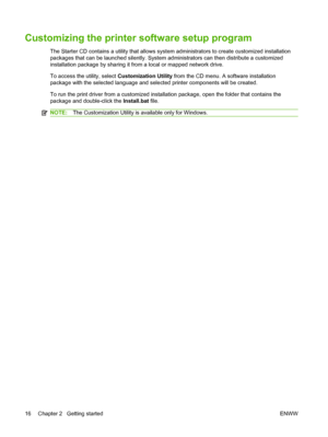 Page 26Customizing the printer software setup program
The Starter CD contains a utility that allows system administrators to create customized installation
packages that can be launched silently. System administrators can then distribute a customized
installation package by sharing it from a local or mapped network drive.
To access the utility, select Customization Utility from the CD menu. A software installation
package with the selected language and selected printer components will be created.
To run the...