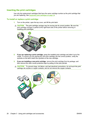 Page 30Inserting the print cartridges
Use only the replacement cartridges that have the same cartridge number as the print cartridge that
you are replacing. See 
Supported print cartridges on page 19
To install or replace a print cartridge
1.Turn on the printer, open the top cover, and lift the print latch.
CAUTION:The print cartridge carriage may be moving into its correct position. Be sure the
print cartridge carriage is parked at the right-hand side of the printer before removing or
installing print...