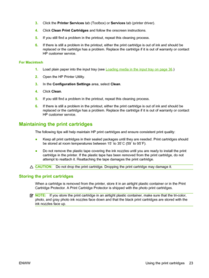 Page 333.Click the Printer Services tab (Toolbox) or Services tab (printer driver).
4.Click Clean Print Cartridges and follow the onscreen instructions.
5.If you still find a problem in the printout, repeat this cleaning process.
6.If there is still a problem in the printout, either the print cartridge is out of ink and should be
replaced or the cartridge has a problem. Replace the cartridge if it is out of warranty or contact
HP customer service.
For Macintosh
1.Load plain paper into the input tray (see...