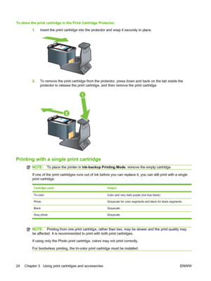 Page 34To store the print cartridge in the Print Cartridge Protector
1.Insert the print cartridge into the protector and snap it securely in place.
2.To remove the print cartridge from the protector, press down and back on the tab inside the
protector to release the print cartridge, and then remove the print cartridge.
Printing with a single print cartridge
NOTE:To place the printer in Ink-backup Printing Mode, remove the empty cartridge.
If one of the print cartridges runs out of ink before you can replace it,...