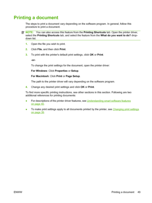 Page 59Printing a document
The steps to print a document vary depending on the software program. In general, follow this
procedure to print a document.
NOTE:You can also access this feature from the Printing Shortcuts tab. Open the printer driver,
select the Printing Shortcuts tab, and select the feature from the What do you want to do? drop-
down list.
1.Open the file you wish to print.
2.Click File, and then click Print.
3.To print with the printers default print settings, click OK or Print.
-or-
To change...