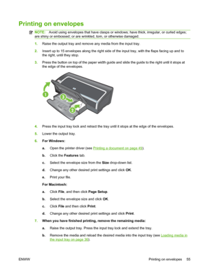 Page 65Printing on envelopes
NOTE:Avoid using envelopes that have clasps or windows; have thick, irregular, or curled edges;
are shiny or embossed; or are wrinkled, torn, or otherwise damaged.
1.Raise the output tray and remove any media from the input tray.
2.Insert up to 15 envelopes along the right side of the input tray, with the flaps facing up and to
the right, until they stop.
3.Press the button on top of the paper width guide and slide the guide to the right until it stops at
the edge of the envelopes....