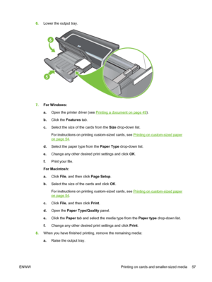 Page 676.Lower the output tray.
7.For Windows:
a.Open the printer driver (see 
Printing a document on page 49).
b.Click the Features tab.
c.Select the size of the cards from the Size drop-down list.
For instructions on printing custom-sized cards, see 
Printing on custom-sized paper
on page 54.
d.Select the paper type from the Paper Type drop-down list.
e.Change any other desired print settings and click OK.
f.Print your file.
For Macintosh:
a.Click File, and then click Page Setup.
b.Select the size of the...