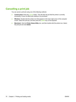 Page 80Cancelling a print job
You can cancel a print job using one of the following methods:
●Control panel: Press the Cancel button. This will clear the job that the printer is currently
processing. It does not affect jobs waiting to be processed.
●Windows: Double-click the printer icon that appears in the lower right corner of the computer
screen. Select the print job, and then press the Delete key on the keyboard.
●Macintosh: Click the Printer Setup Utility icon, and then double-click the printer icon....