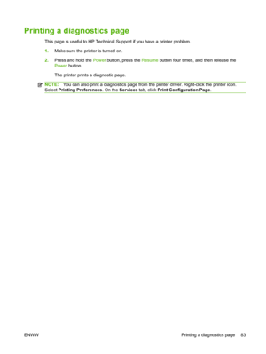 Page 93Printing a diagnostics page
This page is useful to HP Technical Support if you have a printer problem.
1.Make sure the printer is turned on.
2.Press and hold the Power button, press the Resume button four times, and then release the
Power button.
The printer prints a diagnostic page.
NOTE:You can also print a diagnostics page from the printer driver. Right-click the printer icon.
Select Printing Preferences. On the Services tab, click Print Configuration Page.
ENWW Printing a diagnostics page 83
 