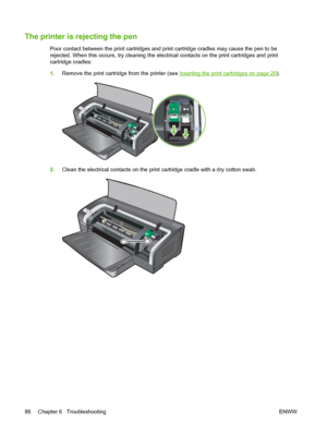 Page 96The printer is rejecting the pen
Poor contact between the print cartridges and print cartridge cradles may cause the pen to be
rejected. When this occurs, try cleaning the electrical contacts on the print cartridges and print
cartridge cradles:
1.Remove the print cartridge from the printer (see 
Inserting the print cartridges on page 20).
2.Clean the electrical contacts on the print cartridge cradle with a dry cotton swab.
86 Chapter 6   Troubleshooting ENWW
 